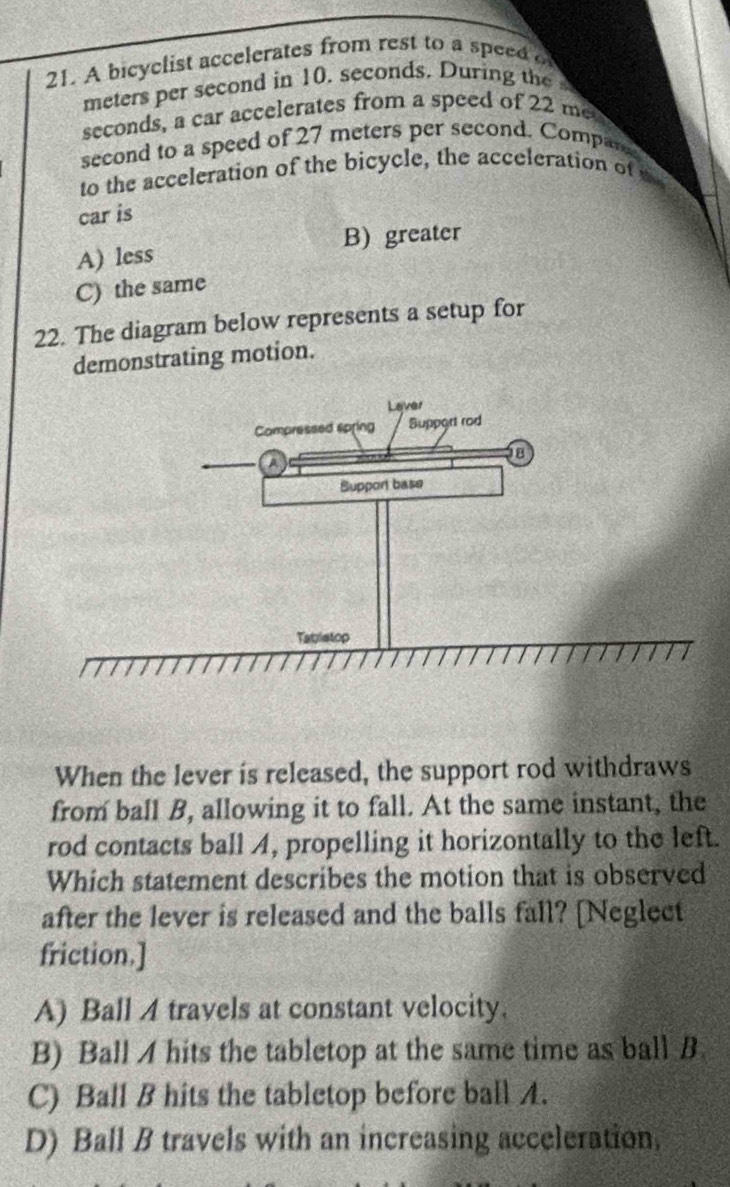 A bicyclist accelerates from rest to a speed o
meters per second in 10. seconds. During the
seconds, a car accelerates from a speed of 22 me
second to a speed of 27 meters per second. Compare
to the acceleration of the bicycle, the acceleration of te
car is
B) greater
A) less
C) the same
22. The diagram below represents a setup for
demonstrating motion.
When the lever is released, the support rod withdraws
from ball B, allowing it to fall. At the same instant, the
rod contacts ball A, propelling it horizontally to the left.
Which statement describes the motion that is observed
after the lever is released and the balls fall? [Neglect
friction.]
A) Ball 4 travels at constant velocity.
B) Ball A hits the tabletop at the same time as ball B
C) Ball B hits the tabletop before ball A.
D) Ball B travels with an increasing acceleration,