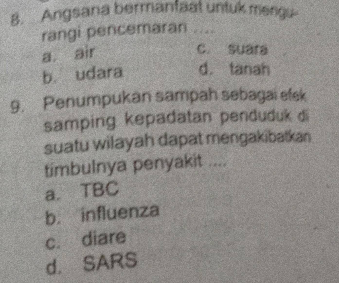 Angsana bermanfaat untuk mergu
rangi pencemaran ....
a. air
c. suara
b. udara
d. tanah
9. Penumpukan sampah sebagai efek
samping kepadatan penduduk di
suatu wilayah dapat mengakibatkan
timbulnya penyakit ....
a. TBC
b. influenza
c. diare
d. SARS