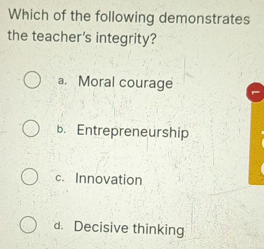 Which of the following demonstrates
the teacher's integrity?
a. Moral courage
b. Entrepreneurship
c. Innovation
d. Decisive thinking