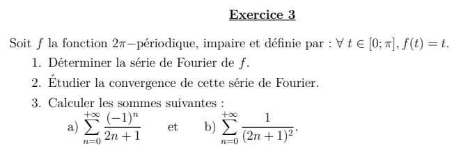 Soit f la fonction 2π -périodique, impaire et définie par : forall t∈ [0;π ], f(t)=t. 
1. Déterminer la série de Fourier de f. 
2. Étudier la convergence de cette série de Fourier. 
3. Calculer les sommes suivantes : 
a) sumlimits _(n=0)^(+∈fty)frac (-1)^n2n+1 et b) sumlimits _(n=0)^(+∈fty)frac 1(2n+1)^2.