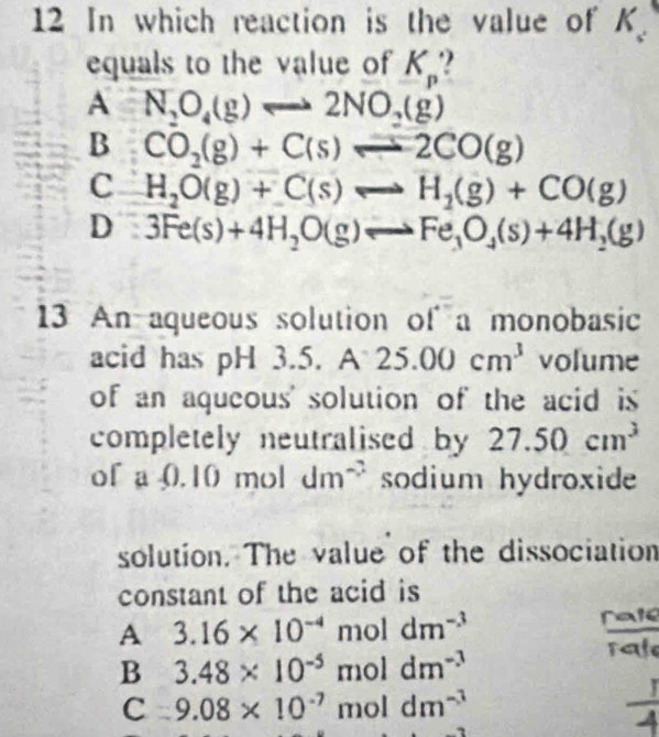 In which reaction is the value of K_2
equals to the value of K_p.!
A N_2O_4(g)Longleftrightarrow 2NO_2(g)
B CO_2(g)+C(s)leftharpoons 2CO(g)
C H_2O(g)+C(s)Longleftrightarrow H_2(g)+CO(g)
D 3Fe(s)+4H_2O(g)leftharpoons Fe_3O_4(s)+4H_2(g)
13 An aqueous solution of a monobasic
acid has pH 3. 5.A25.00cm^3 volume
of an aqueous' solution of the acid is 
completely neutralised by 27.50cm^3
of a 0.10 mol dm^(-2) sodium hydroxide
solution. The value of the dissociation
constant of the acid is
A 3.16* 10^(-4) mol dm^(-3) frac a
B 3.48* 10^(-5) mol dm^(-3)
rale
C 9.08* 10^(-7) mol dm^(-3)
to
 1/4 