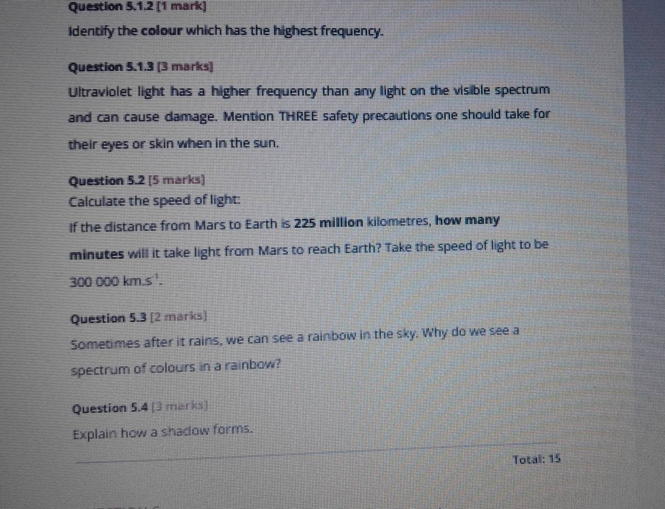 Identify the colour which has the highest frequency. 
Question 5.1.3 [3 marks) 
Ultraviolet light has a higher frequency than any light on the visible spectrum 
and can cause damage. Mention THREE safety precautions one should take for 
their eyes or skin when in the sun. 
Question 5.2 [5 marks] 
Calculate the speed of light: 
If the distance from Mars to Earth is 225 million kilometres, how many
minutes will it take light from Mars to reach Earth? Take the speed of light to be
300 000 km.s '. 
Question 5.3 [2 marks] 
Sometimes after it rains, we can see a rainbow in the sky. Why do we see a 
spectrum of colours in a rainbow? 
Question 5.4 [3 marks] 
Explain how a shadow forms. 
Total: 15