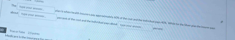 The type your answer... plan is when health insurers pay approximately 60% of the cost and the individual pays 40%. While for the Silver plan the insurer pays 
about type your answer... percent of the cost and the individual pays about 
type your answer... percent 
10 True or False 2.5 points 
Medicare is the insurance for