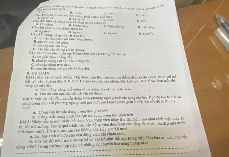 Lùng đượng của vật là ag đứng và bật ngược trở lại theo đúng phương cũ với vận tốc có đô lớn năư cũ. đ5 biển thiện
4_ 0 B. - 2 mb. c. 2 2y
Cầu 24: Đơn vị nào sau đây không phải đơn vị của công D. - mψ.
A. kgm^2/s^2 B. kg.m^2/s C. N m D. kW.h
Cầu 25: Một vật đang chuyển động có thể không có C. Động lượng
A. Cơ năng B. Động năng
Câu 26: Đơn vị của động lượng là D. Thế năng
A. kg.m/s^2 B, kg.m.s
Câu 27: Động năng của vật tăng khi C. kg.m/s D. kg.m^3/_5
A. lực tác dụng lên vật sinh công dương.
B. gia tốc của vật giảm.
C. gia tốc của vật tăng.
D. vận tốc của vật có giá trị đương
Câu 28: Chọn phát biểu sai. Động năng của vật không đổi khi vật
A. chuyển động thắng đều.
B. chuyển động với vận tốc không đổi.
C. chuyển động tròn đều.
D. chuyển động với gia tốc không đổi.
II. tự luận
Bài 1: Một vật có khối lượng 1 kg được ném lên theo phương thẳng đứng từ độ cao 10 m so với mặt
đất với vận tốc ban đầu là 10 m/s. Bỏ qua sức cản của không khí. Lây g=10m/s^2
năng tại mặt đất. và chọn mốc thể
a. Tính động năng, thể năng và cơ năng của vật tại vị trí nêm.
b. Tim độ cao cực đại mà vật lên tới được.
Bài 2: Một vật bắt đầu chuyển động theo phương ngang đưới tác dụng của lực  1/F  * có độ lớn là 5 N và
có phương hợp với phương ngang một góc 60° , sau khoảng thời gian 2 s vật đạt tốc độ là 10 m/s.
Tính:
a. Công của lực tác đụng trong thời gian trên.
b. Công suất trung bình của lực tác dụng trong thời gian trên.
Bài 3: Nhảy cầu là một môn thể thao. Vận động viên nhảy lên, đạt điểm cao nhất cách mặt nước 10
m, rồi rơi xuống. Trong quá trình rơi, vận động viên thực hiện các động tác nhào lộn đẹp mắt trước
khi chạm nước. Bỏ qua sức cản của không khí. Lây g=9,8m/s^2.
a. Em hãy tính tốc độ của vận động viên khi chạm nước.
b. Với tốc độ trên, nước trong bể có vai trò như thế nào trong việc đàm bảo an toàn cho vận
động viên? Trong trường hợp này, có những sự chuyển hóa năng lượng nào?