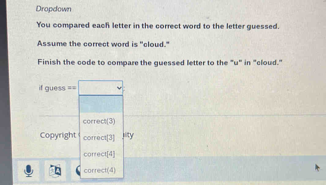 Dropdown 
You compared each letter in the correct word to the letter guessed. 
Assume the correct word is "cloud." 
Finish the code to compare the guessed letter to the "u" in "cloud."
fguess== □ v
correct(3) 
Copyright correct[3] jity 
correct[4] 
correct(4)