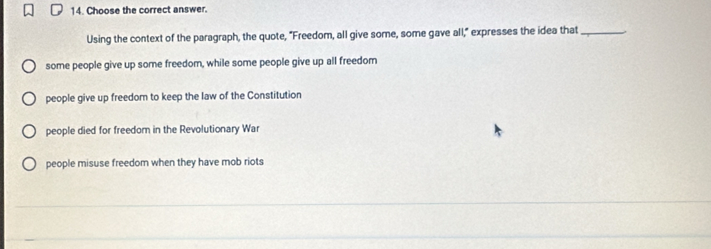 Choose the correct answer.
Using the context of the paragraph, the quote, “Freedom, all give some, some gave all,” expresses the idea that_
some people give up some freedom, while some people give up all freedom
people give up freedom to keep the law of the Constitution
people died for freedom in the Revolutionary War
people misuse freedom when they have mob riots