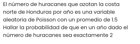 El número de huracanes que azotan la costa 
norte de Honduras por año es una variable 
aleatoria de Poisson con un promedio de 1.5
Hallar la probabilidad de que en un año dado el 
número de huracanes sea exactamente 2