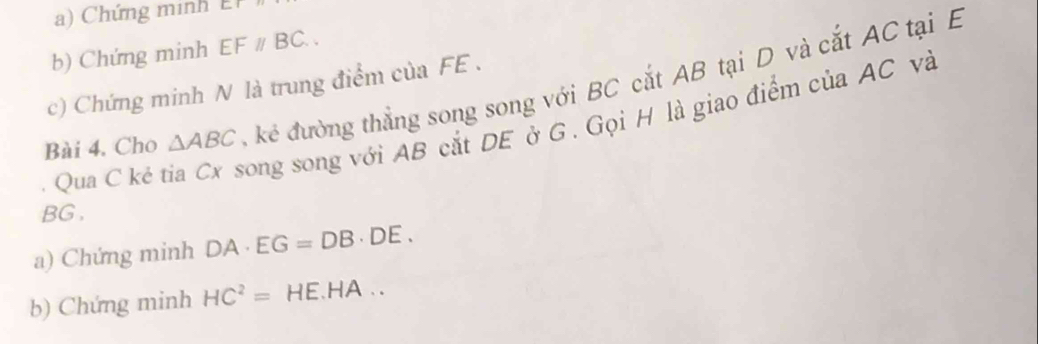 ) Chứng minh 
b) Chứng minh EFparallel BC.. 
c) Chứng minh N là trung điểm của FE. 
Bài 4. Cho △ ABC kẻ đường thắng song song với BC cắt AB tại D và cắt AC tại E
Qua C ké tia Cx song song với AB cắt DE ở G. Gọi H là giao điểm của AC và
BG. 
a) Chứng minh DA· EG=DB· DE. 
b) Chứng minh HC^2= HE.HA . .