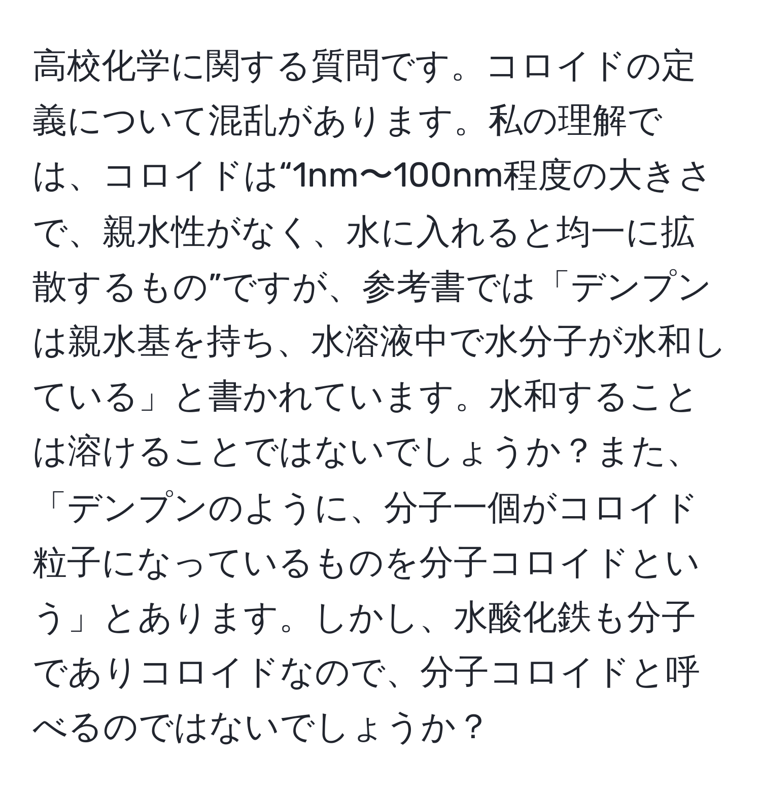 高校化学に関する質問です。コロイドの定義について混乱があります。私の理解では、コロイドは“1nm〜100nm程度の大きさで、親水性がなく、水に入れると均一に拡散するもの”ですが、参考書では「デンプンは親水基を持ち、水溶液中で水分子が水和している」と書かれています。水和することは溶けることではないでしょうか？また、「デンプンのように、分子一個がコロイド粒子になっているものを分子コロイドという」とあります。しかし、水酸化鉄も分子でありコロイドなので、分子コロイドと呼べるのではないでしょうか？