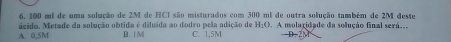 100 mi de uma solução de 2M de HCI são misturados com 300 ml de outra solução também de 2M deste
ácido. Metade da solução obtida é diluída ao dodro pela adição de H_1O A molaridade da solução final será.
A. 0,SM B. I M C. 1,5M