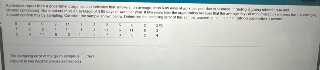 A previous report from a government organization indicates that smokers, on average, miss 6.09 days of work per year due to sickness (including s oking-related acute and 
chronic conditions). Nonsmokers miss an average of 3.85 days of work per year. If two years later the organization believes that the average days of work missed by smokers has not changed, 
it could confirm this by sampling. Consider the sample shown below. Determine the sampling error of this sample, assuming that the organization's supposition is correct. 
The sampling error of the given sample is □ days. 
(Round to two decimal places as needed.)