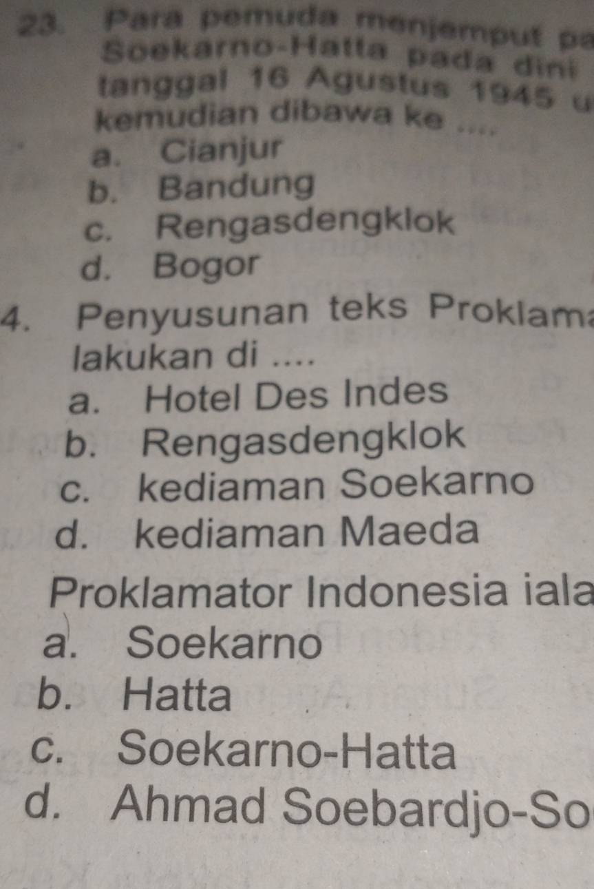 Para pemuda menjemput p
Soekarno-Hatta pada dini
tanggal 16 Agustus 1945 u
kemudian dibawa ke ....
a. Cianjur
b. Bandung
c. Rengasdengklok
d. Bogor
4. Penyusunan teks Proklam
lakukan di ....
a. Hotel Des Indes
b. Rengasdengklok
c. kediaman Soekarno
d. kediaman Maeda
Proklamator Indonesia iala
a. Soekarno
b. Hatta
c. Soekarno-Hatta
d. Ahmad Soebardjo-So