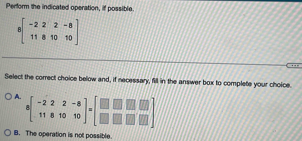 Perform the indicated operation, if possible.
8beginbmatrix -2&2&-8 11&8&10&10endbmatrix
Select the correct choice below and, if necessary, fill in the answer box to complete your choice.
A. 8beginbmatrix -2&2&-8 11&8&10&10endbmatrix =beginbmatrix □ &□ &□  □ &□ &□ endbmatrix
B. The operation is not possible.