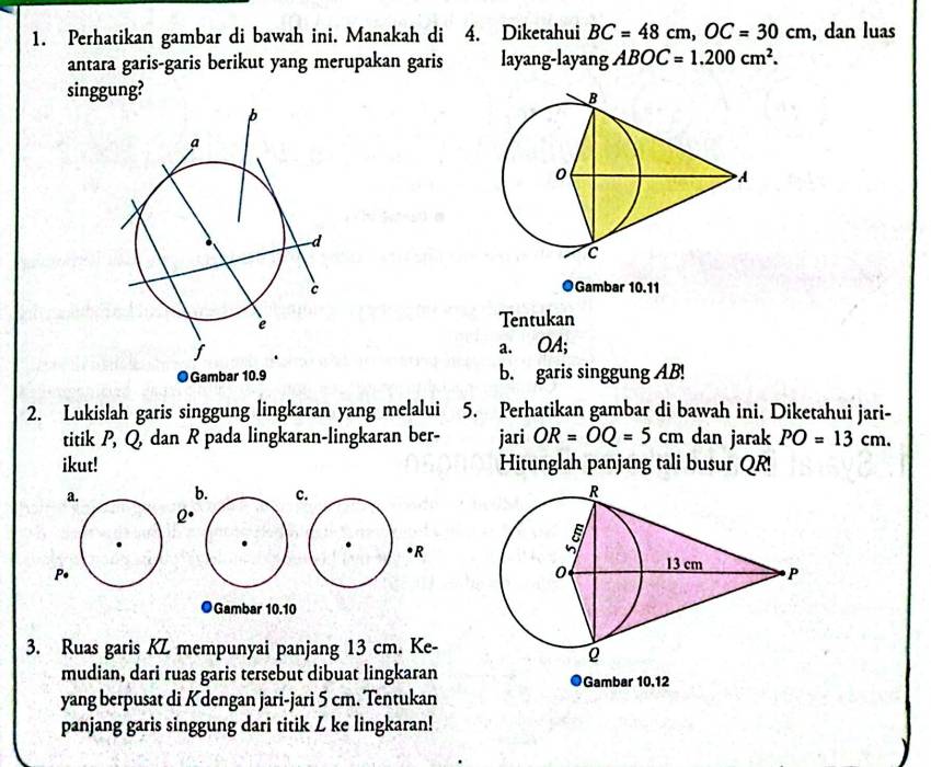 Perhatikan gambar di bawah ini. Manakah di 4. Diketahui BC=48cm, OC=30cm , dan luas 
antara garis-garis berikut yang merupakan garis layang-layang ABOC=1.200cm^2. 
singgung? 
●Gambar 10.11
Tentukan 
a. OA; 
●Gambar 10.9 b. garis singgung AB! 
2. Lukislah garis singgung lingkaran yang melalui 5. Perhatikan gambar di bawah ini. Diketahui jari- 
titik P, Q dan R pada lingkaran-lingkaran ber- jari OR=OQ=5cm dan jarak PO=13cm. 
ikut! Hitunglah panjang tali busur QR! 
a. bc
Q°
• R
P. 
●Gambar 10.10
3. Ruas garis KZ mempunyai panjang 13 cm. Ke- 
mudian, dari ruas garis tersebut dibuat lingkaran ●Gambar 10.12
yang berpusat di Kdengan jari-jari 5 cm. Tentukan 
panjang garis singgung dari titik Z ke lingkaran!