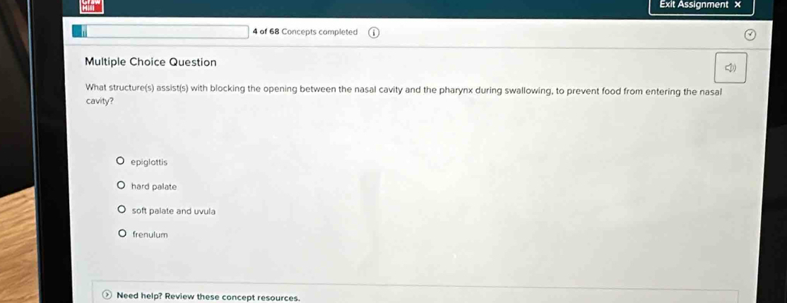 Exit Assignment ×
4 of 68 Concepts completed
Multiple Choice Question
What structure(s) assist(s) with blocking the opening between the nasal cavity and the pharynx during swallowing, to prevent food from entering the nasal
cavity?
epiglattis
hard palate
soft palate and uvula
frenulum
Need help? Review these concept resources.