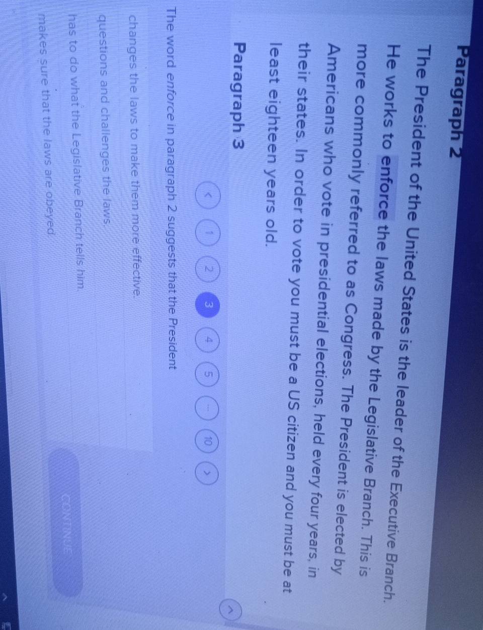 Paragraph 2 
The President of the United States is the leader of the Executive Branch. 
He works to enforce the laws made by the Legislative Branch. This is 
more commonly referred to as Congress. The President is elected by 
Americans who vote in presidential elections, held every four years, in 
their states. In order to vote you must be a US citizen and you must be at 
least eighteen years old. 
Paragraph 3 
^ 
< <tex>1 2 3 4 5 .. 10 > 
The word enforce in paragraph 2 suggests that the President 
changes the laws to make them more effective. 
questions and challenges the laws. 
has to do what the Legislative Branch tells him. 
CONTINUE 
makes sure that the laws are obeyed.