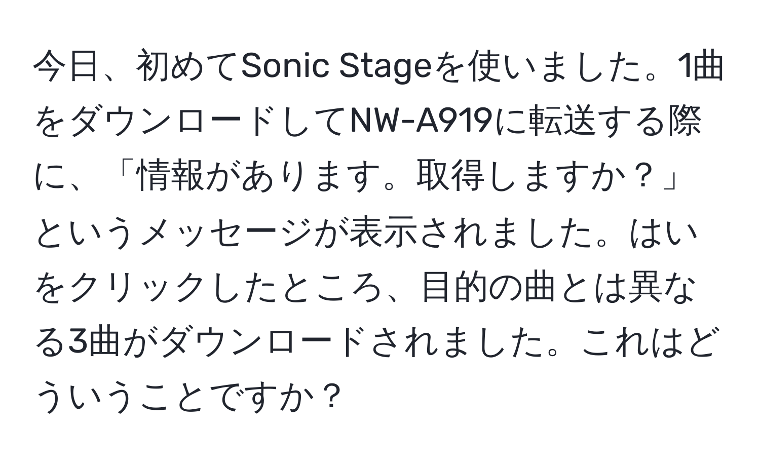 今日、初めてSonic Stageを使いました。1曲をダウンロードしてNW-A919に転送する際に、「情報があります。取得しますか？」というメッセージが表示されました。はいをクリックしたところ、目的の曲とは異なる3曲がダウンロードされました。これはどういうことですか？