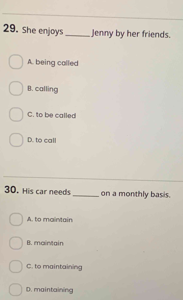 She enjoys_ Jenny by her friends.
A. being called
B. calling
C. to be called
D. to call
30. His car needs _on a monthly basis.
A. to maintain
B. maintain
C. to maintaining
D. maintaining