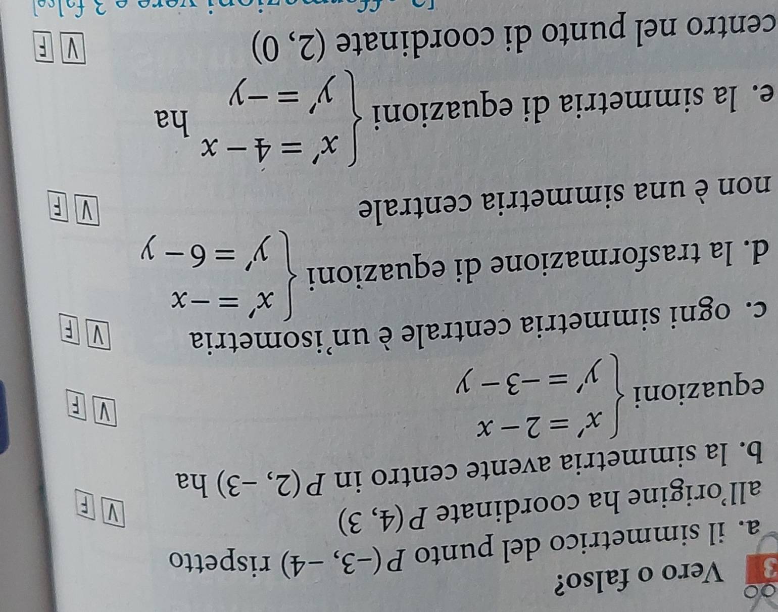 ∞
3 Vero o falso?
a. il simmetrico del punto P(-3,-4) rispetto
all’origine ha coordinate P(4,3)
V
b. la simmetria avente centro in P(2,-3) ha
equazioni beginarrayl x'=2-x y'=-3-yendarray.
V F
c. ogni simmetria centrale è un’isometria
V F
d. la trasformazione di equazioni beginarrayl x'=-x y'=6-yendarray.
non è una simmetria centrale
V F
e. la simmetria di equazioni beginarrayl x'=4-x y'=-yendarray. ha
centro nel punto di coordinate (2,0)
V F