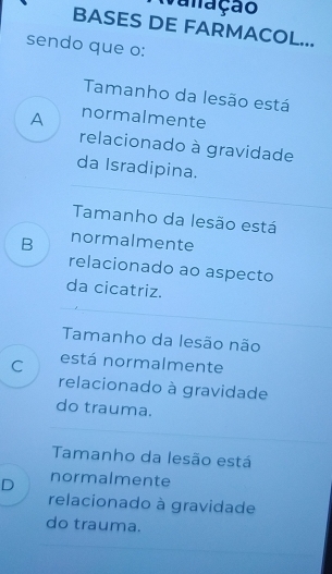 vanação
BASES DE FARMACOL...
sendo que o:
Tamanho da lesão está
A normalmente
relacionado à gravidade
da Isradipina.
Tamanho da lesão está
B normalmente
relacionado ao aspecto
da cicatriz.
Tamanho da lesão não
C está normalmente
relacionado à gravidade
do trauma.
Tamanho da lesão está
D normalmente
relacionado à gravidade
do trauma.