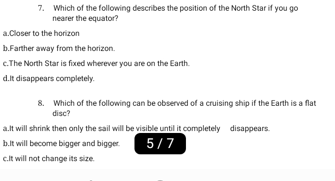 Which of the following describes the position of the North Star if you go
nearer the equator?
a.Closer to the horizon
b.Farther away from the horizon.
c.The North Star is fixed wherever you are on the Earth.
d.It disappears completely.
8. Which of the following can be observed of a cruising ship if the Earth is a flat
disc?
a.It will shrink then only the sail will be visible until it completely disappears.
b.It will become bigger and bigger. 5 / 7
c.It will not change its size.