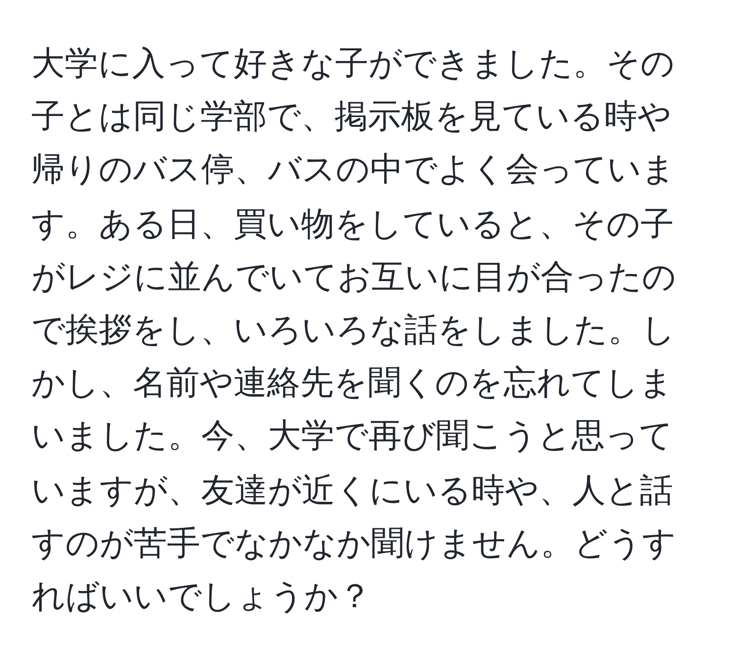 大学に入って好きな子ができました。その子とは同じ学部で、掲示板を見ている時や帰りのバス停、バスの中でよく会っています。ある日、買い物をしていると、その子がレジに並んでいてお互いに目が合ったので挨拶をし、いろいろな話をしました。しかし、名前や連絡先を聞くのを忘れてしまいました。今、大学で再び聞こうと思っていますが、友達が近くにいる時や、人と話すのが苦手でなかなか聞けません。どうすればいいでしょうか？