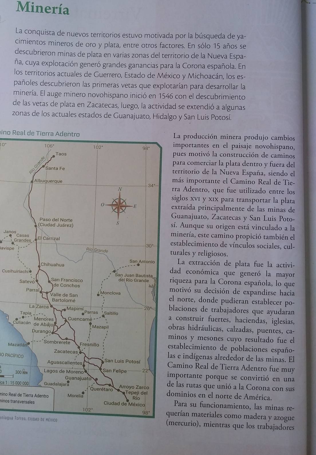 Minería
La conquista de nuevos territorios estuvo motivada por la búsqueda de ya-
cimientos mineros de oro y plata, entre otros factores. En sólo 15 años se
descubrieron minas de plata en varias zonas del territorio de la Nueva Espa-
ña, cuya explotación generó grandes ganancias para la Corona española. En
los territorios actuales de Guerrero, Estado de México y Michoacán, los es-
pañoles descubrieron las primeras vetas que explotarían para desarrollar la
minería. El auge minero novohispano inició en 1546 con el descubrimiento
de las vetas de plata en Zacatecas, luego, la actividad se extendió a algunas
zonas de los actuales estados de Guanajuato, Hidalgo y San Luis Potosí.
ino Real de Tierra AdentroLa producción minera produjo cambios
10°importantes en el paisaje novohispano,
pues motivó la construcción de caminos
para comerciar la plata dentro y fuera del
territorio de la Nueva España, siendo el
más importante el Camino Real de Tie-
rra Adentro, que fue utilizado entre los
siglos xvī y xīx para transportar la plata
extraída principalmente de las minas de
Guanajuato, Zacatecas y San Luis Poto-
síá. Aunque su origen está vinculado a la
Janosminería, este camino propició también el
G
establecimiento de vínculos sociales, cul-
avispeturales y religiosos.
La extracción de plata fue la activi-
dad económica que generó la mayor
Cusihuiriachioriqueza para la Corona española, lo que
motivó su decisión de expandirse hacia
l norte, donde pudieran establecer po-
laciones de trabajadores que ayudaran
construir fuertes, haciendas, iglesias,
 
bras hidráulicas, calzadas, puentes, ca-
inos y mesones cuyo resultado fue el
Mazstablecimiento de poblaciones españo-
as e indígenas alrededor de las minas. El
1O pacíficoamino Real de Tierra Adentro fue muy
3mportante porque se convirtió en una
ica 1 : 15 000 000e las rutas que unió a la Corona con sus
ominios en el norte de América.
mino Real de Tierra AdentroPara su funcionamiento, las minas re-
ninos transversales
uerían materiales como madera y azogue
aníagua Torres, ciudaD dE Méxicomercurio), mientras que los trabajadores