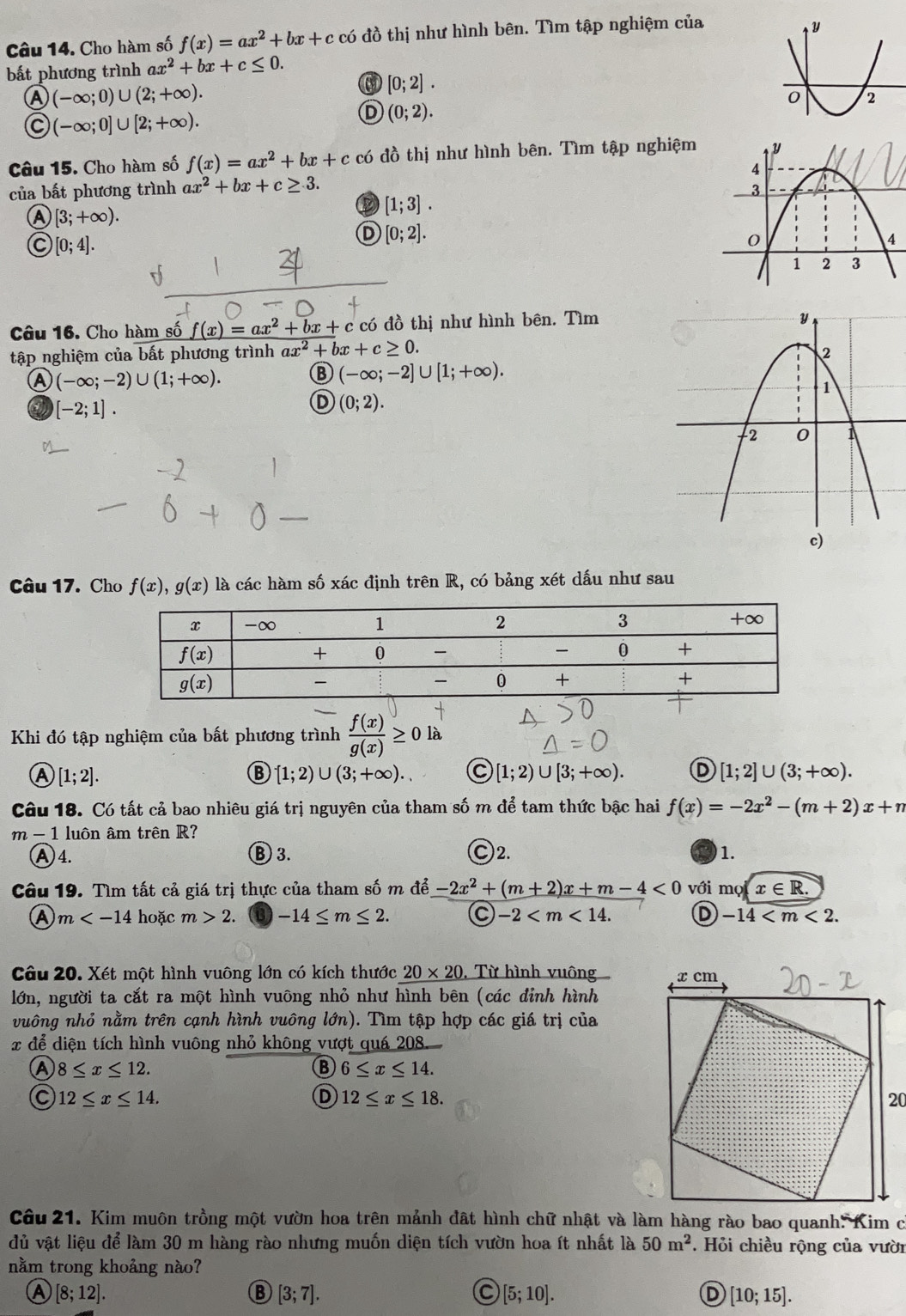 Cho hàm số f(x)=ax^2+bx+c có đồ thị như hình bên. Tìm tập nghiệm của
bất phương trình ax^2+bx+c≤ 0.
Ⓐ (-∈fty ;0)∪ (2;+∈fty ).
[0;2].
C (-∈fty ;0]∪ [2;+∈fty ).
D (0;2).
Câu 15. Cho hàm số f(x)=ax^2+bx+c đồ thị như hình bên. Tìm tập nghiệm 
của bất phương trình ax^2+bx+c≥ 3.
Ⓐ [3;+∈fty ).
D [1;3].
C [0;4].
D [0;2].
Câu 16. Cho hàm số f(x)=ax^2+bx+c : có đồ thị như hình bên. Tìm
tập nghiệm của bất phương trình ax^2+bx+c≥ 0.
Ⓐ (-∈fty ;-2)∪ (1;+∈fty ).
⑬ (-∈fty ;-2]∪ [1;+∈fty ).
[-2;1].
D (0;2).
Câu 17. Cho f(x),g(x) là các hàm số xác định trên R, có bảng xét dấu như sau
Khi đó tập nghiệm của bất phương trình  f(x)/g(x)  là
A [1;2].
[1;2)∪ (3;+∈fty ). C [1;2)∪ [3;+∈fty ). D [1;2]∪ (3;+∈fty ).
Câu 18. Có tất cả bao nhiêu giá trị nguyên của tham số m để tam thức bậc hai f(x)=-2x^2-(m+2)x+n
m-1 luôn âm trên R?
A4. B 3. Ⓒ2. 1.
Câu 19. Tìm tất cả giá trị thực của tham số m để -2x^2+(m+2)x+m-4<0</tex> với mo(x∈ R.
Ⓐ m hoặc m>2. -14≤ m≤ 2. C -2 D -14
Câu 20. Xét một hình vuông lớn có kích thước 20* 20 ,  Từ hình vuông 
lớn, người ta cắt ra một hình vuông nhỏ như hình bên (các đỉnh hình
vuông nhỏ nằm trên cạnh hình vuông lớn). Tìm tập hợp các giá trị của
:  để diện tích hình vuông nhỏ không vượt quá 208.
Ⓐ 8≤ x≤ 12.
⑬ 6≤ x≤ 14.
C 12≤ x≤ 14.
Ⓓ 12≤ x≤ 18.
Câu 21. Kim muôn trồng một vườn hoa trên mảnh đất hình chữ nhật và làm hàng rào bao quanh: Kim c
dủ vật liệu để làm 30 m hàng rào nhưng muốn diện tích vườn hoa ít nhất là 50m^2.  Hỏi chiều rộng của vười
nằm trong khoảng nào?
A [8;12].
B [3;7].
[5;10].
D [10;15].