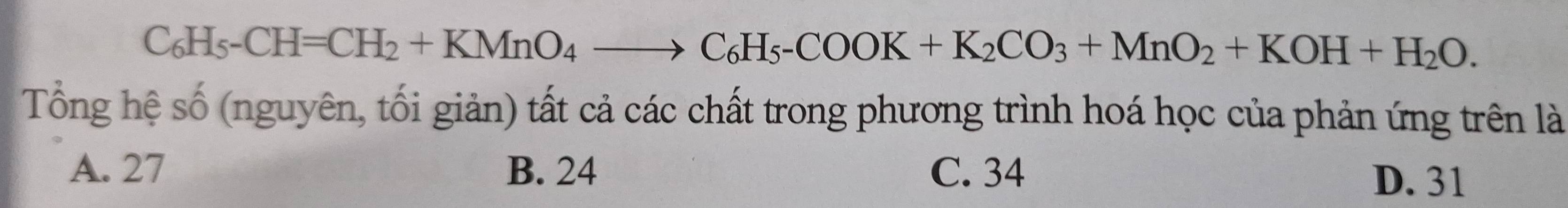 C_6H_5-CH=CH_2+KMnO_4to C_6H_5-COOK+K_2CO_3+MnO_2+KOH+H_2O. 
Tổng hệ số (nguyên, tối giản) tất cả các chất trong phương trình hoá học của phản ứng trên là
A. 27 B. 24 C. 34
D. 31