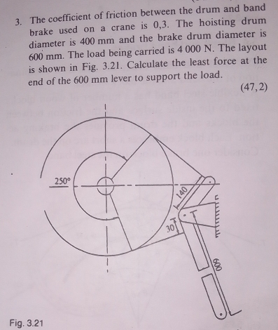 The coefficient of friction between the drum and band
brake used on a crane is 0,3. The hoisting drum
diameter is 400 mm and the brake drum diameter is
600 mm. The load being carried is 4 000 N. The layout
is shown in Fig. 3.21. Calculate the least force at the
end of the 600 mm lever to support the load.
(47,2)
Fig. 3.21