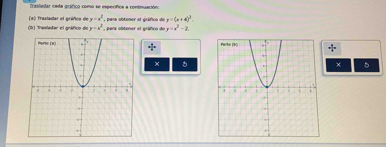 Trasladar cada gráfico como se especifica a continuación: 
(a) Trasladar el gráfico de y=x^2 , para obtener el gráfico de y=(x+4)^2. 
(b) Trasladar el gráfico de y=x^2 , para obtener el gráfico de y=x^2-2. 
× 
× 5