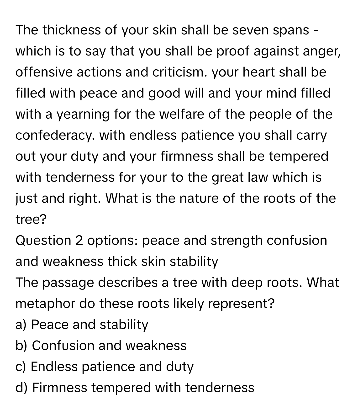 The thickness of your skin shall be seven spans - which is to say that you shall be proof against anger, offensive actions and criticism. your heart shall be filled with peace and good will and your mind filled with a yearning for the welfare of the people of the confederacy. with endless patience you shall carry out your duty and your firmness shall be tempered with tenderness for your to the great law which is just and right. What is the nature of the roots of the tree? 
Question 2 options: peace and strength confusion and weakness thick skin stability

The passage describes a tree with deep roots. What metaphor do these roots likely represent?  
a) Peace and stability 
b) Confusion and weakness 
c) Endless patience and duty 
d) Firmness tempered with tenderness