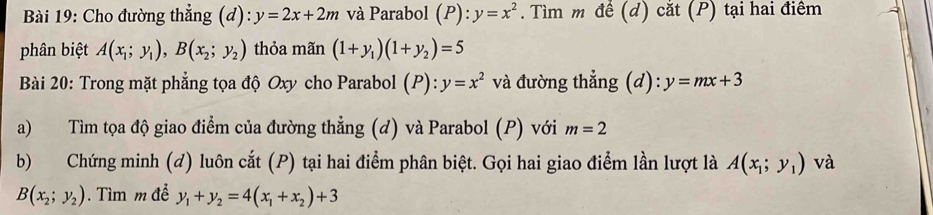 Cho đường thẳng (d): y=2x+2m và Parabol (P): y=x^2. Tìm m để (d) cắt (P) tại hai điểm 
phân biệt A(x_1;y_1), B(x_2;y_2) thỏa mãn (1+y_1)(1+y_2)=5
Bài 20: Trong mặt phẳng tọa độ Oxy cho Parabol (P): y=x^2 và đường thẳng (d): y=mx+3
a) Tìm tọa độ giao điểm của đường thẳng (d) và Parabol (P) với m=2
b) Chứng minh (đ) luôn cắt (P) tại hai điểm phân biệt. Gọi hai giao điểm lần lượt là A(x_1;y_1) và
B(x_2;y_2). Tìm m đề y_1+y_2=4(x_1+x_2)+3