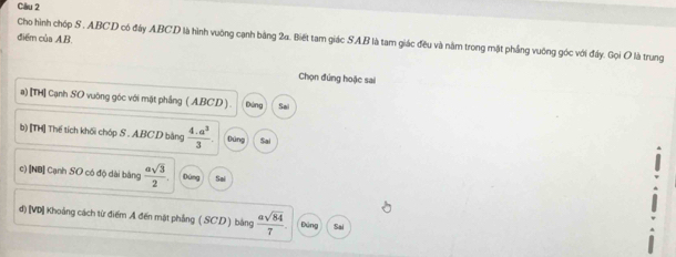 điểm của A. B.
Cho hình chóp S . ABCD có đây ABCD là hình vuỡng cạnh bằng 2a. Biết tam giác SAB là tam giác đều và năm trong mặt phầng vuởng góc với đây. Gọi O là trung
Chọn đúng hoặc sai
a) [TH] Cạnh SO vuờng góc với mặt phẳng ( ABCD ) . Đứng Sa
b) [TH] Thế tích khối chóp S . ABC.D bằng  (4.a^3)/3 . Dùng Sai
c) [NB] Cạnh SO có độ dài bảng  asqrt(3)/2 . Dúng Sai
đ) [VD] Khoảng cách từ điểm A đến mặt phẳng ( SCD ) bằng  asqrt(84)/7 . Đứng Sai