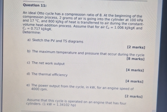 An ideal Otto cycle has a compression ratio of 8. At the beginning of the 
compression process, 2 grams of air is going into the cylinder at 100 kPa
and 17°C , and 800 kJ/kg of heat is transferred to air during the constant- 
volume heat-addition process. Assume that for air C_p=1.006kJ/kgK and
C_v=0.717 kJ/kg K. 
Determine: 
a) Sketch the PV and TS diagrams [2 marks] 
b) The maximum temperature and pressure that occur during the cycle 
[8 marks] 
c) The net work output 
[4 marks] 
d) The thermal efficiency 
[4 marks] 
e) The power output from the cycle, in kW, for an engine speed of
4000 rpm. 
[2 marks] 
Assume that this cycle is operated on an engine that has four 
cylinders. (1kW=1.34102hp)