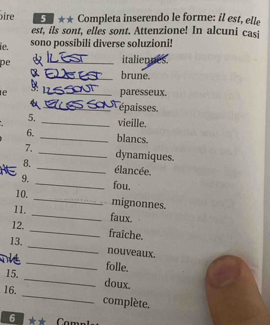 ire 5 . ★★ Completa inserendo le forme: il est, elle 
est, ils sont, elles sont. Attenzione! In alcuni casi 
ie. sono possibili diverse soluzioni! 
pe 
_italiennes. 
_brune. 
B 
e _paresseux. 
_épaisses. 
5. _vieille. 
6. _blancs. 
7. _dynamiques. 
8. _élancée. 
9. _fou. 
10. _mignonnes. 
11. _faux. 
12. _fraîche. 
13. _nouveaux. 
15. 
_ 
folle. 
_ 
doux. 
16. _complète. 
6 ** Comn