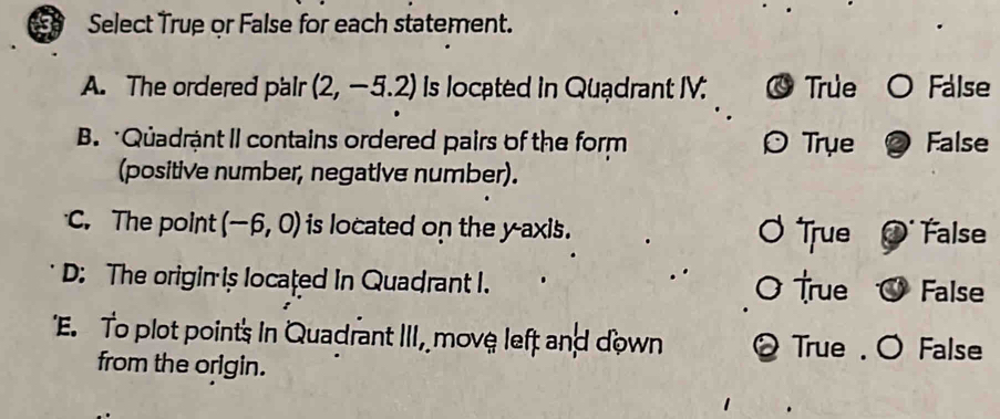 Select True or False for each statement.
A. The ordered pair (2,-5.2) Is located in Quądrant IV. True False
B. Quadrậnt II contains ordered pairs of the form Trụe False
(positive number, negative number).
C. The point (-6,0) is located on the y-axis. True False
D: The origin is located in Quadrant I.
True False
'E. To plot points in Quadrant III, move left and down False
True
from the origin.