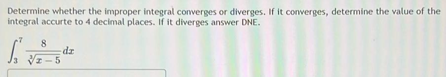 Determine whether the improper integral converges or diverges. If it converges, determine the value of the 
integral accurte to 4 decimal places. If it diverges answer DNE.
∈t _3^(7frac 8)sqrt[3](x-5)dx