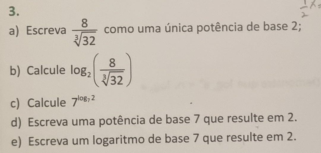 Escreva  8/sqrt[3](32)  como uma única potência de base 2; 
b) Calcule log _2( 8/sqrt[3](32) )
c) Calcule 7^(log _7)2
d) Escreva uma potência de base 7 que resulte em 2. 
e) Escreva um logaritmo de base 7 que resulte em 2.