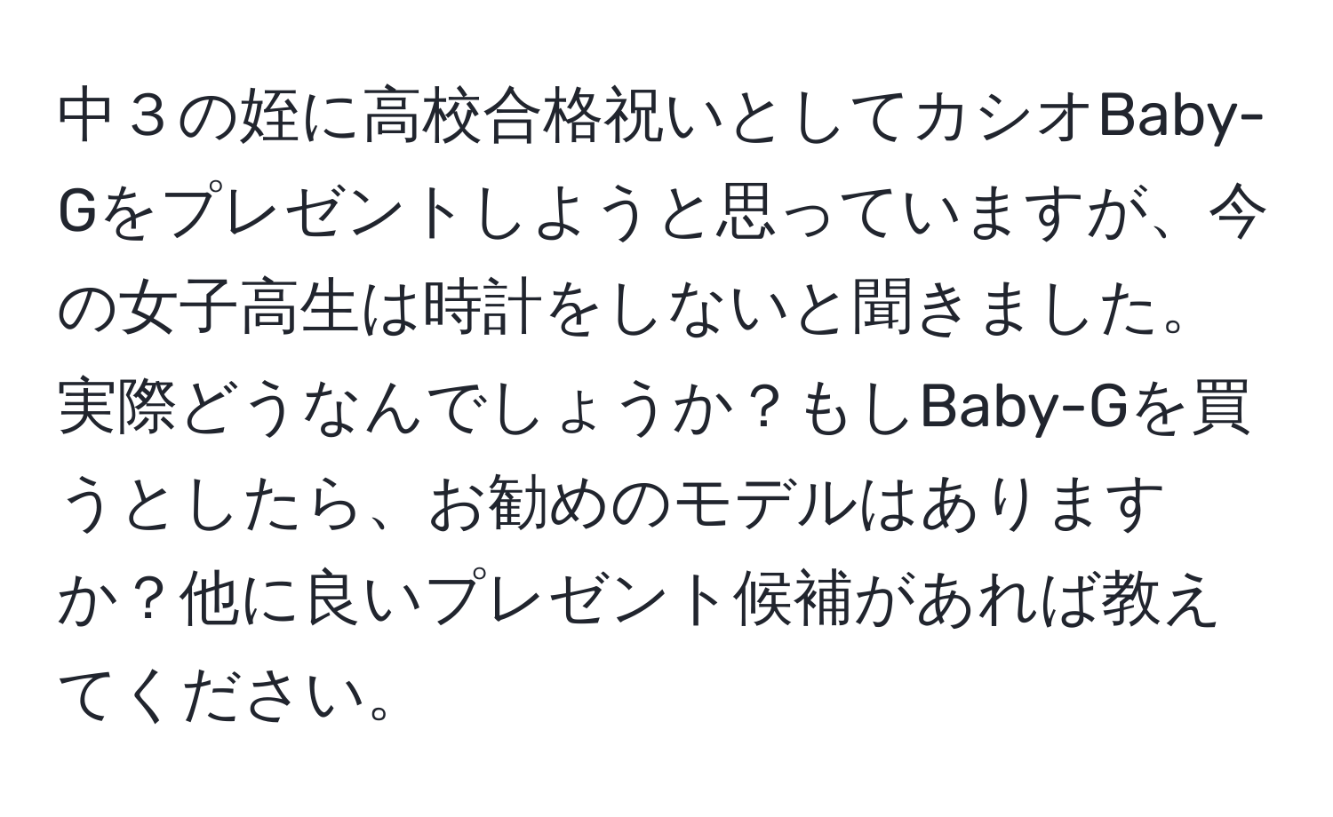 中３の姪に高校合格祝いとしてカシオBaby-Gをプレゼントしようと思っていますが、今の女子高生は時計をしないと聞きました。実際どうなんでしょうか？もしBaby-Gを買うとしたら、お勧めのモデルはありますか？他に良いプレゼント候補があれば教えてください。