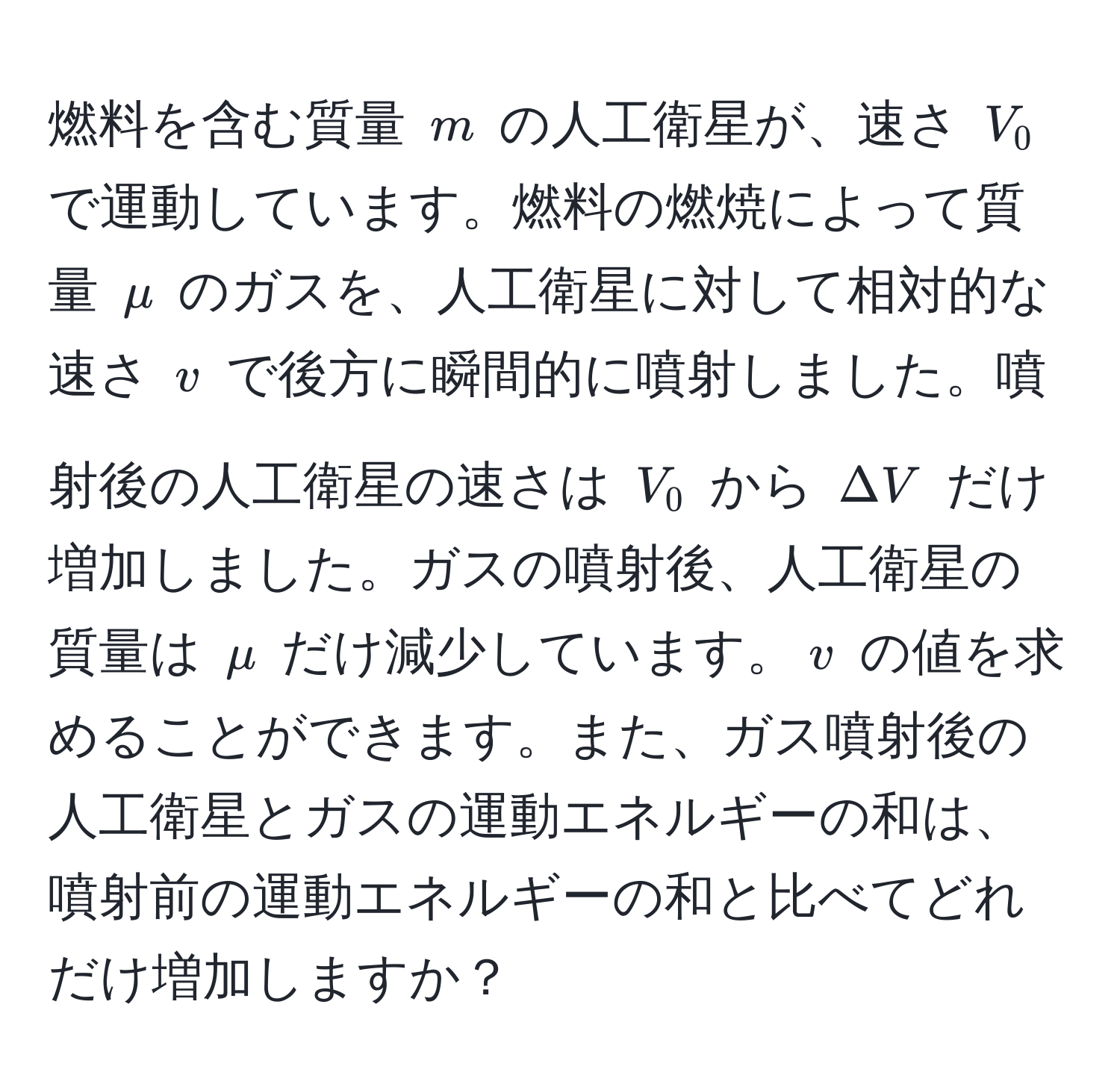 燃料を含む質量 $m$ の人工衛星が、速さ $V_0$ で運動しています。燃料の燃焼によって質量 $mu$ のガスを、人工衛星に対して相対的な速さ $v$ で後方に瞬間的に噴射しました。噴射後の人工衛星の速さは $V_0$ から $Delta V$ だけ増加しました。ガスの噴射後、人工衛星の質量は $mu$ だけ減少しています。$v$ の値を求めることができます。また、ガス噴射後の人工衛星とガスの運動エネルギーの和は、噴射前の運動エネルギーの和と比べてどれだけ増加しますか？