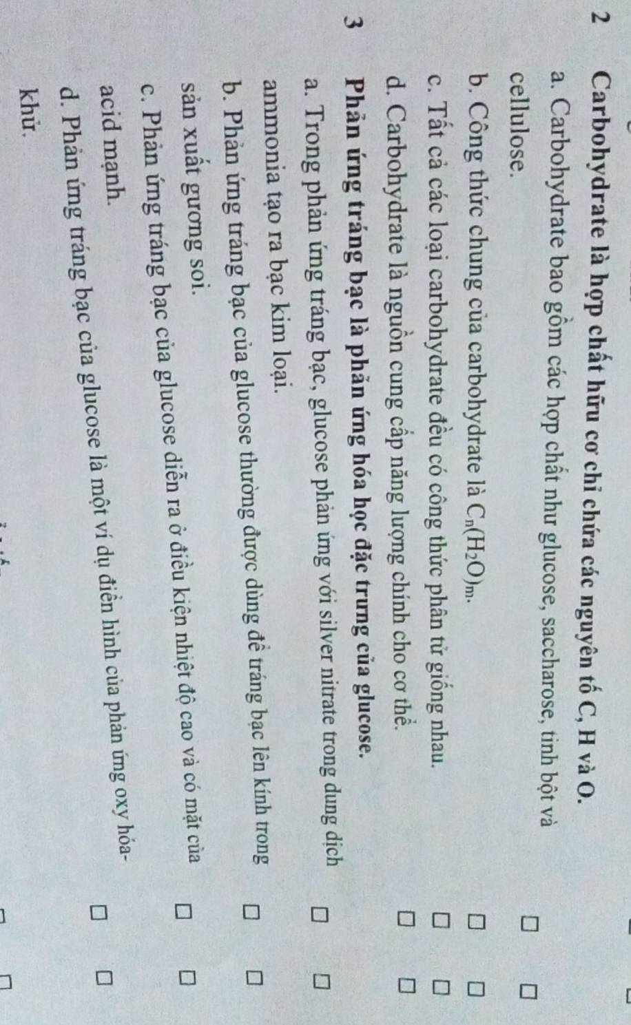 Carbohydrate là hợp chất hữu cơ chỉ chứa các nguyên tố C, H và O.
a. Carbohydrate bao gồm các hợp chất như glucose, saccharose, tinh bột và
cellulose.
b. Công thức chung của carbohydrate là C_n(H_2O)_m.
c. Tất cả các loại carbohydrate đều có công thức phân tử giống nhau.
d. Carbohydrate là nguồn cung cấp năng lượng chính cho cơ thể.
3 Phản ứng tráng bạc là phản ứng hóa học đặc trưng của glucose.
a. Trong phản ứng tráng bạc, glucose phản ứng với silver nitrate trong dung dịch
ammonia tạo ra bạc kim loại.
b. Phản ứng tráng bạc của glucose thường được dùng đề tráng bạc lên kính trong
sản xuất gương soi.
c. Phản ứng tráng bạc của glucose diễn ra ở điều kiện nhiệt độ cao và có mặt của
acid mạnh.
d. Phản ứng tráng bạc của glucose là một ví dụ điễn hình của phản ứng oxy hóa-
khử.