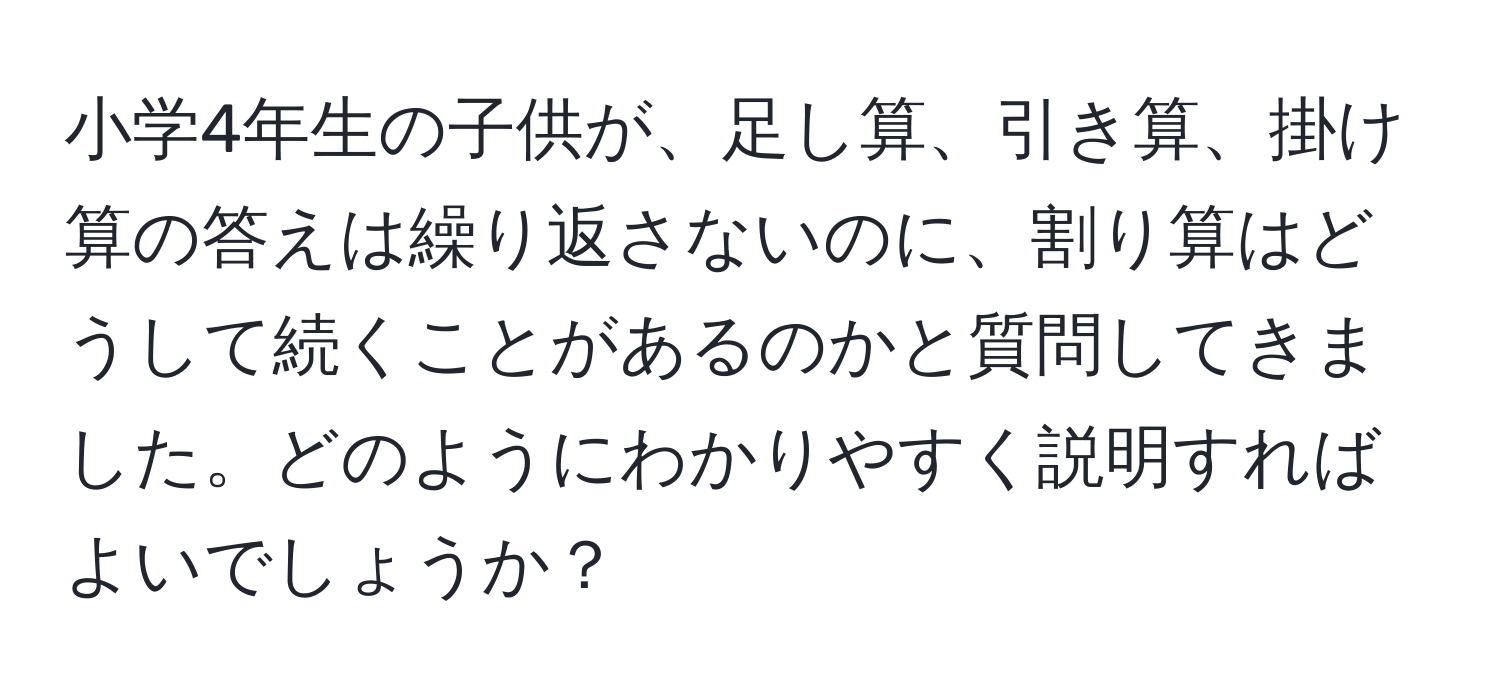 小学4年生の子供が、足し算、引き算、掛け算の答えは繰り返さないのに、割り算はどうして続くことがあるのかと質問してきました。どのようにわかりやすく説明すればよいでしょうか？