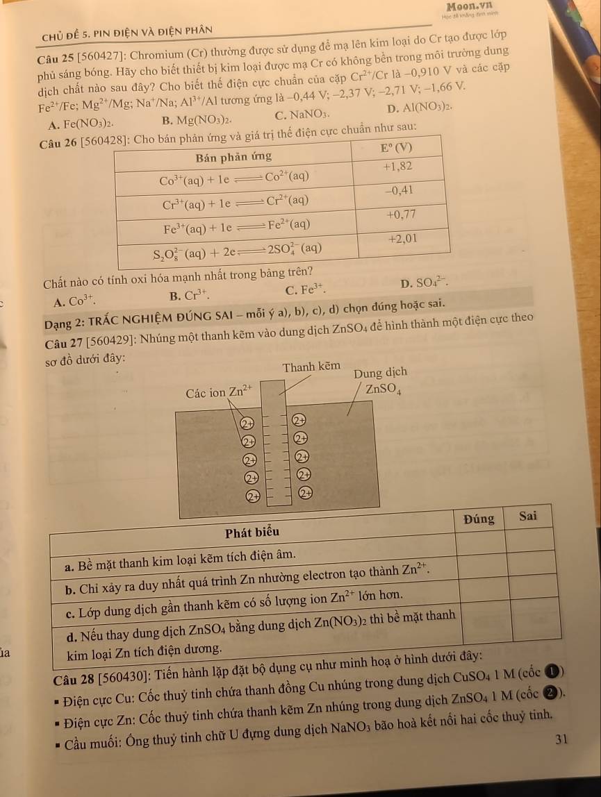 Moon.vn
Hoo đễ khảng đình min
chủ đề 5. pin điện và điện phân
Câu 25 [560427]: Chromium (Cr) thường được sử dụng để mạ lên kim loại do Cr tạo được lớp
phủ sáng bóng. Hãy cho biết thiết bị kim loại được mạ Cr có không bền trong môi trường dung
dịch chất nào sau đây? Cho biết thế điện cực chuẩn của cặp Cr^(2+)/Cr1a-0,910 V và các cặp
Fe^(2+)/Fe;Mg^(2+)/Mg;Na^+/Na Al^(3+)/Al tương ứng là -0,44 V; -2,37 V; -2,71 V; -1,66 V.
A. Fe(NO_3)_2. B. Mg(NO_3)_2. C. NaNO_3. D. Al(NO_3)_2.
Câu 26 [ chuẩn như sau:
Chất nào có tính oxi hóa mạnh nhất tron
A. Co^(3+). B. Cr^(3+). C. Fe^(3+). D. SO_4^((2-).
Dạng 2: TRÁC NGHIỆM ĐÚNG SAI-moverline O)i(a),b) , c), d) chọn đúng hoặc sai.
Câu 27 [560429]: Nhúng một thanh kẽm vào dung dịch ZnSO4 để hình thành một điện cực theo
sơ đồ dưới đây:
ia
Câu 28 [560430]: Tiến hành lặp
Điện cực Cu: Cốc thuỷ tinh chứa thanh đồng Cu nhúng trong dung dịch CuSO_41M (cốc
Điện cực Zn: Cốc thuỷ tinh chứa thanh kẽm Zn nhúng trong dung dịch ZnSO_41M (cốc 0).
Cầu muối: Ông thuỷ tinh chữ U đựng dung dịch Nah NO_3 bão hoà kết nổi hai cốc thuỷ tinh.
31