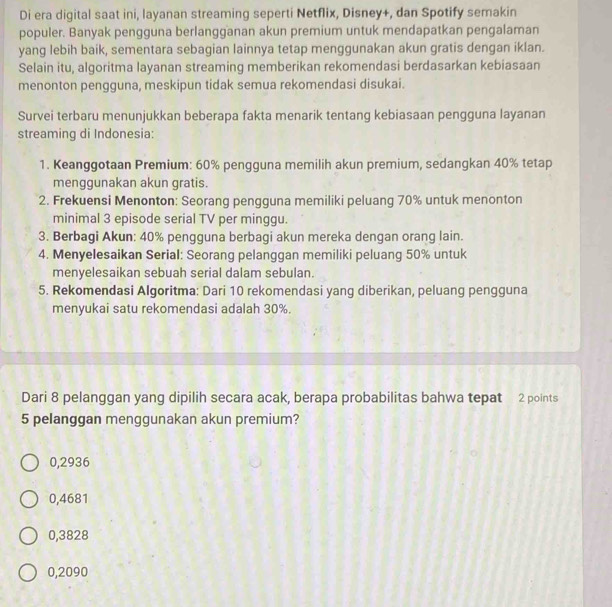 Di era digital saat ini, layanan streaming seperti Netflix, Disney+, dan Spotify semakin
populer. Banyak pengguna berlangganan akun premium untuk mendapatkan pengalaman
yang lebih baik, sementara sebagian lainnya tetap menggunakan akun gratis dengan iklan.
Selain itu, algoritma layanan streaming memberikan rekomendasi berdasarkan kebiasaan
menonton pengguna, meskipun tidak semua rekomendasi disukai.
Survei terbaru menunjukkan beberapa fakta menarik tentang kebiasaan pengguna layanan
streaming di Indonesia:
1. Keanggotaan Premium: 60% pengguna memilih akun premium, sedangkan 40% tetap
menggunakan akun gratis.
2. Frekuensi Menonton: Seorang pengguna memiliki peluang 70% untuk menonton
minimal 3 episode serial TV per minggu.
3. Berbagi Akun: 40% pengguna berbagi akun mereka dengan orang lain.
4. Menyelesaikan Serial: Seorang pelanggan memiliki peluang 50% untuk
menyelesaikan sebuah serial dalam sebulan.
5. Rekomendasi Algoritma: Dari 10 rekomendasi yang diberikan, peluang pengguna
menyukai satu rekomendasi adalah 30%.
Dari 8 pelanggan yang dipilih secara acak, berapa probabilitas bahwa tepat 2 points
5 pelanggan menggunakan akun premium?
0,2936
0,4681
0,3828
0,2090