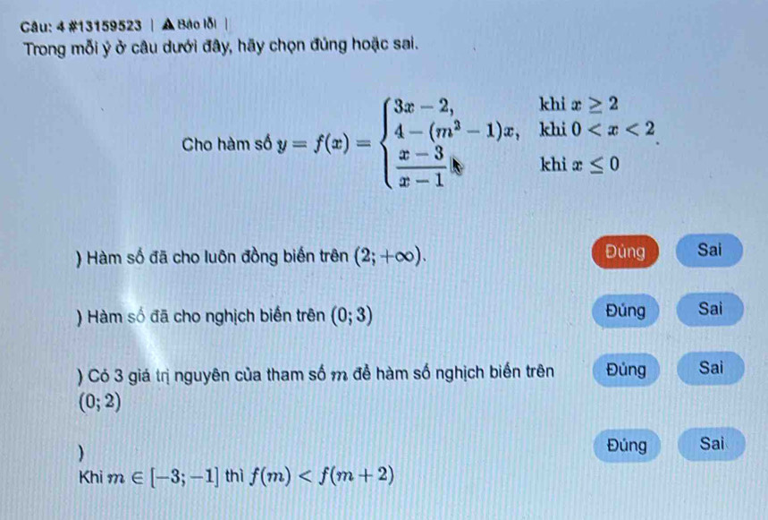 4 #13159523 | A Bảo lỗi
Trong mỗi ý ở câu dưới đây, hãy chọn đúng hoặc sai.
Cho hàm số y=f(x)=beginarrayl 3x-2,khix≥ 2 4-(m^2-1)x,khi0
) Hàm số đã cho luôn đồng biến trên (2;+∈fty ). Đủng Sai
) Hàm số đã cho nghịch biến trên (0;3) Đúng Sai
) Có 3 giá trị nguyên của tham số m để hàm số nghịch biến trên Đủng Sai
(0;2)
)
Đúng Sai
Khi m∈ [-3;-1] thì f(m)