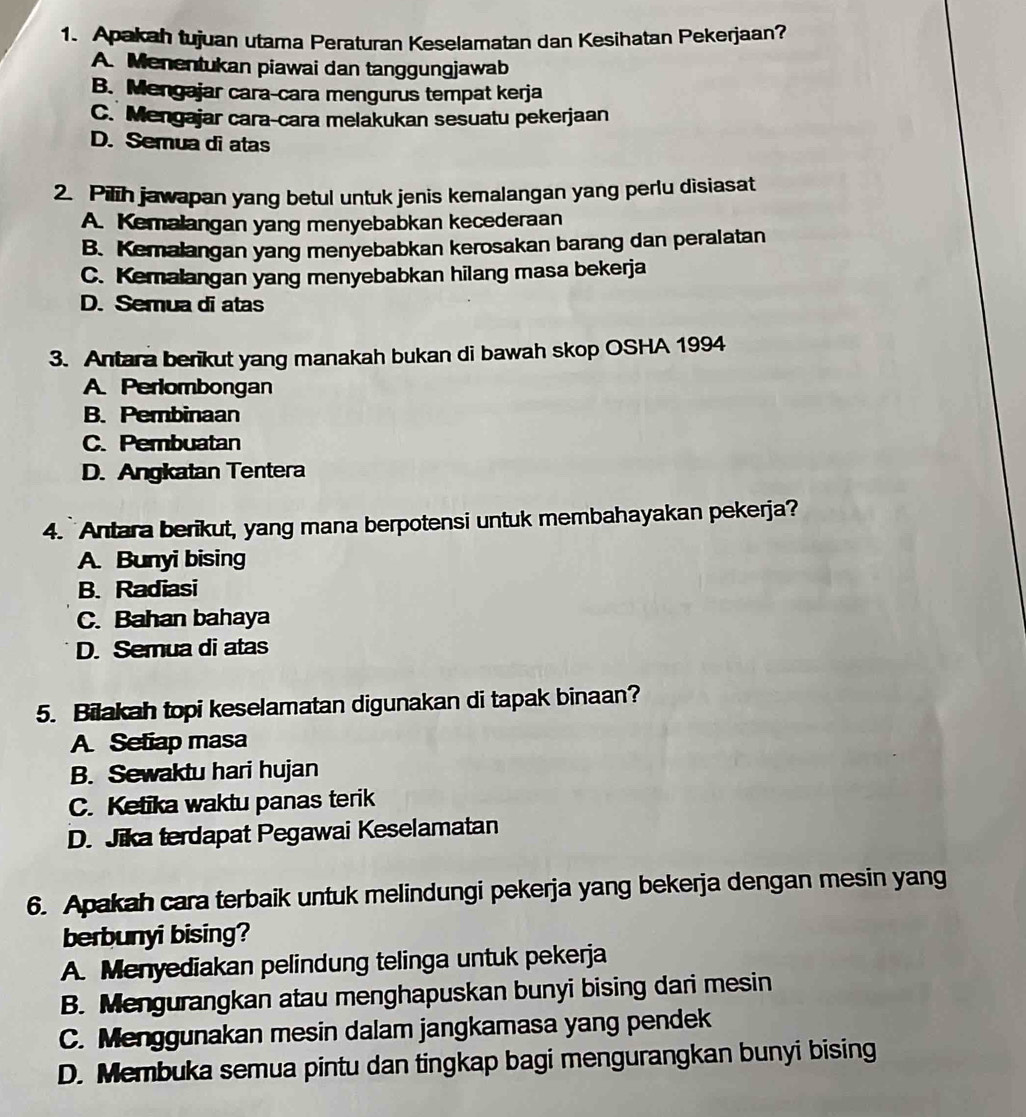 Apakah tujuan utama Peraturan Keselamatan dan Kesihatan Pekerjaan?
A. Menentukan piawai dan tanggungjawab
B. Mengajar cara-cara mengurus tempat kerja
C. Mengajar cara-cara melakukan sesuatu pekerjaan
D. Semua di atas
2. Pilih jawapan yang betul untuk jenis kemalangan yang perlu disiasat
A. Kemalangan yang menyebabkan kecederaan
B. Kemalangan yang menyebabkan kerosakan barang dan peralatan
C. Kemalangan yang menyebabkan hilang masa bekerja
D. Semua di atas
3. Antara berikut yang manakah bukan di bawah skop OSHA 1994
A. Perlombongan
B. Pembinaan
C. Pembuatan
D. Angkatan Tentera
4.` Antara berikut, yang mana berpotensi untuk membahayakan pekerja?
A. Bunyi bising
B. Radiasi
C. Bahan bahaya
D. Semua di atas
5. Bilakah topi keselamatan digunakan di tapak binaan?
A Setiap masa
B. Sewaktu hari hujan
C. Ketika waktu panas terik
D. Jika terdapat Pegawai Keselamatan
6. Apakah cara terbaik untuk melindungi pekerja yang bekerja dengan mesin yang
berbunyi bising?
A. Menyediakan pelindung telinga untuk pekerja
B. Mengurangkan atau menghapuskan bunyi bising dari mesin
C. Menggunakan mesin dalam jangkamasa yang pendek
D. Membuka semua pintu dan tingkap bagi mengurangkan bunyi bising