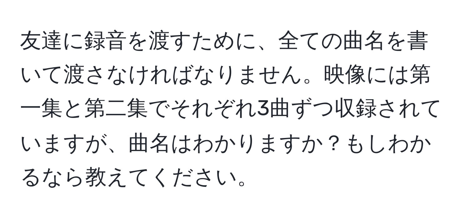 友達に録音を渡すために、全ての曲名を書いて渡さなければなりません。映像には第一集と第二集でそれぞれ3曲ずつ収録されていますが、曲名はわかりますか？もしわかるなら教えてください。