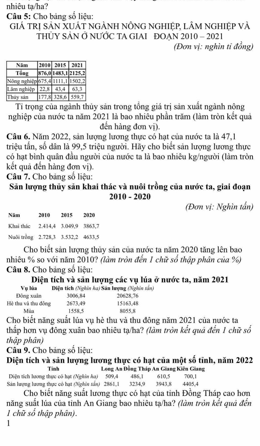 nhiêu tạ/ha?
Câu 5: Cho bảng số liệu:
GIÁ TRị SẢN XUÁT nGẢNH NÔNG NGHIỆP, lÂM NGHIỆP VÀ
THỦY SẢN Ở NƯỚC TA GIAI ĐOẠN 2010 - 2021
(Đơn vị: nghìn tỉ đồng)
Tỉ trọng của ngành thủy sản trong tổng giá trị sản xuất ngành nông
nghiệp của nước ta năm 2021 là bao nhiêu phần trăm (làm tròn kết quả
đến hàng đơn vị).
Câu 6. Năm 2022, sản lượng lương thực có hạt của nước ta là 47,1
triệu tấn, số dân là 99,5 triệu người. Hãy cho biết sản lượng lương thực
có hạt bình quân đầu người của nước ta là bao nhiêu kg/người (làm tròn
kết quả đến hàng đơn vị).
Câu 7. Cho bảng số liệu:
Sản lượng thủy sản khai thác và nuôi trồng của nước ta, giai đoạn
2010 - 2020
(Đơn vị: Nghìn tấn)
Năm 2010 2015  2020
Khai thác 2.414,4 3.049,9 3863,7
Nuôi trồng 2.728,3 3.532,2 4633,5
Cho biết sản lượng thủy sản của nước ta năm 2020 tăng lên bao
nhiêu % so với năm 2010? (làm tròn đến 1 chữ số thập phân của %)
Câu 8. Cho bảng số liệu:
Diện tích và sản lượng các vụ lúa ở nước ta, năm 2021
Vụ lúa Diện tích (Nghìn ha) Sản lượng (Nghìn tần)
Đông xuân 3006,84 20628,76
Hè thu và thu đông 2673,49 15163,48
Mùa 1558,5 8055,8
Cho biết năng suất lúa vụ hè thu và thu đông năm 2021 của nước ta
thấp hơn vụ đông xuân bao nhiêu tạ/ha? (làm tròn kết quả đến 1 chữ số
thập phân)
Câu 9. Cho bảng số liệu:
Diện tích và sản lượng lương thực có hạt của một số tỉnh, năm 2022
Tỉnh Long An Đồng Tháp An Giang Kiên Giang
Diện tích lương thực có hạt (Nghìn ha) 509,4 486,1  610,5 700,1
Sản lượng lương thực có hạt (Nghìn tần) 2861,1 3234,9 3943,8 4405,4
Cho biết năng suất lương thực có hạt của tỉnh Đồng Tháp cao hơn
năng suất lúa của tỉnh An Giang bao nhiêu tạ/ha? (làm tròn kết quả đến
1 chữ số thập phân).
1