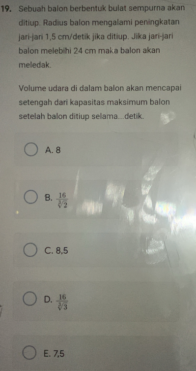 Sebuah balon berbentuk bulat sempurna akan
ditiup. Radius balon mengalami peningkatan
jari-jari 1,5 cm /detik jika ditiup. Jika jari-jari
balon melebihi 24 cm maka balon akan
meledak.
Volume udara di dalam balon akan mencapai
setengah dari kapasitas maksimum balon
setelah balon ditiup selama...detik.
A. 8
B.  16/sqrt[3](2) 
C. 8,5
D.  16/sqrt[3](3) 
E. 7,5